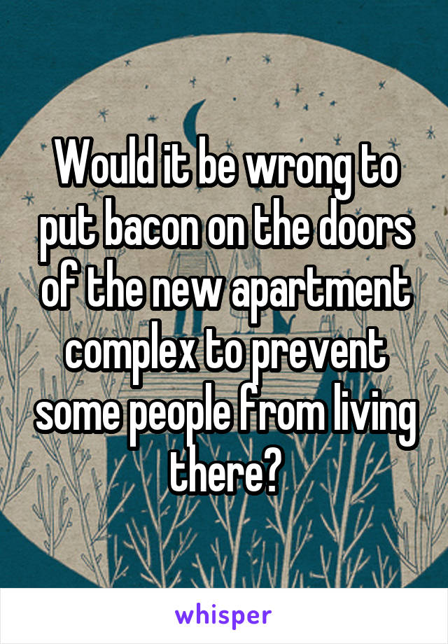 Would it be wrong to put bacon on the doors of the new apartment complex to prevent some people from living there?