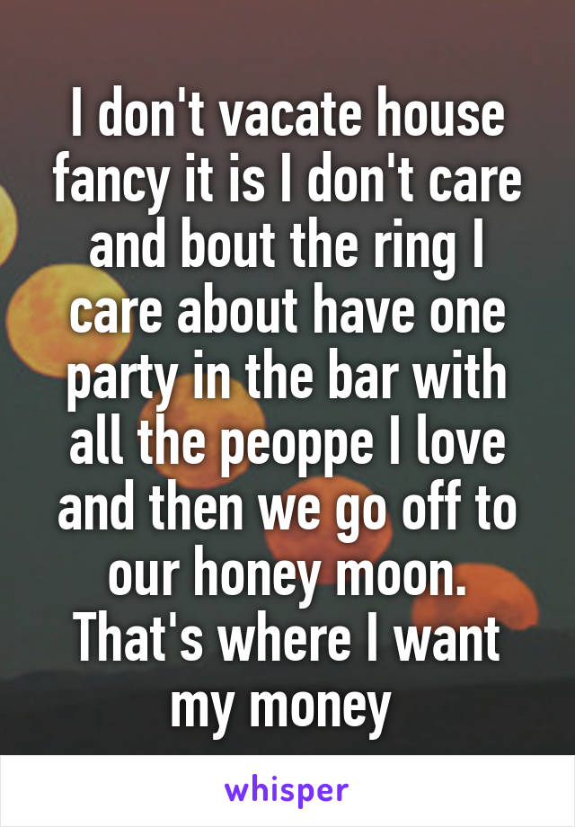 I don't vacate house fancy it is I don't care and bout the ring I care about have one party in the bar with all the peoppe I love and then we go off to our honey moon. That's where I want my money 