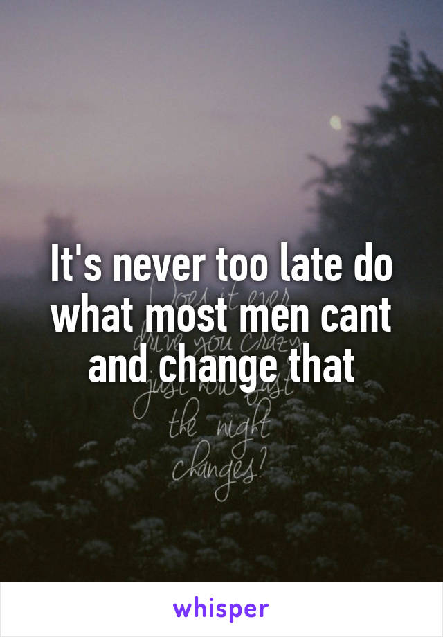 It's never too late do what most men cant and change that