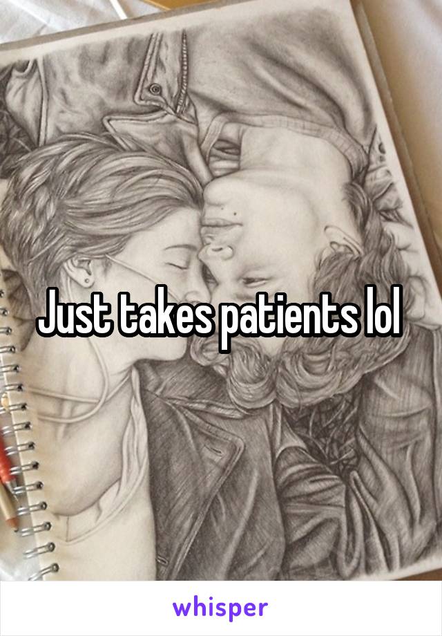 Just takes patients lol 