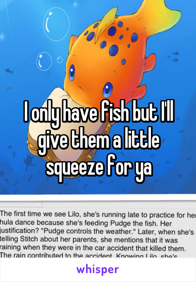 I only have fish but I'll give them a little squeeze for ya