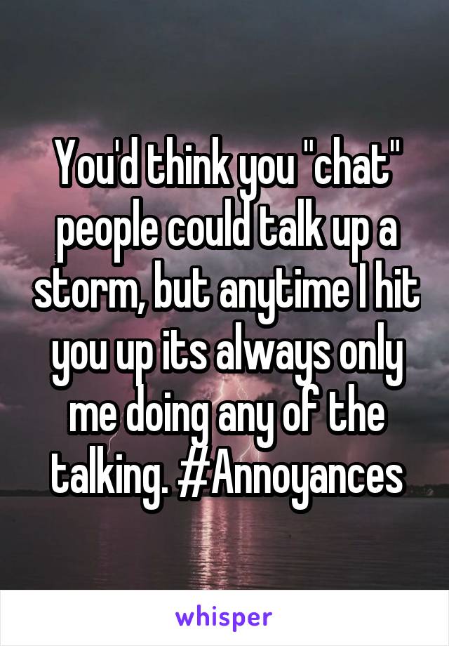 You'd think you "chat" people could talk up a storm, but anytime I hit you up its always only me doing any of the talking. #Annoyances