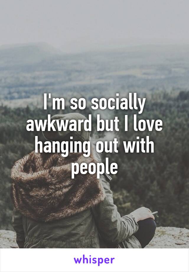 I'm so socially awkward but I love hanging out with people
