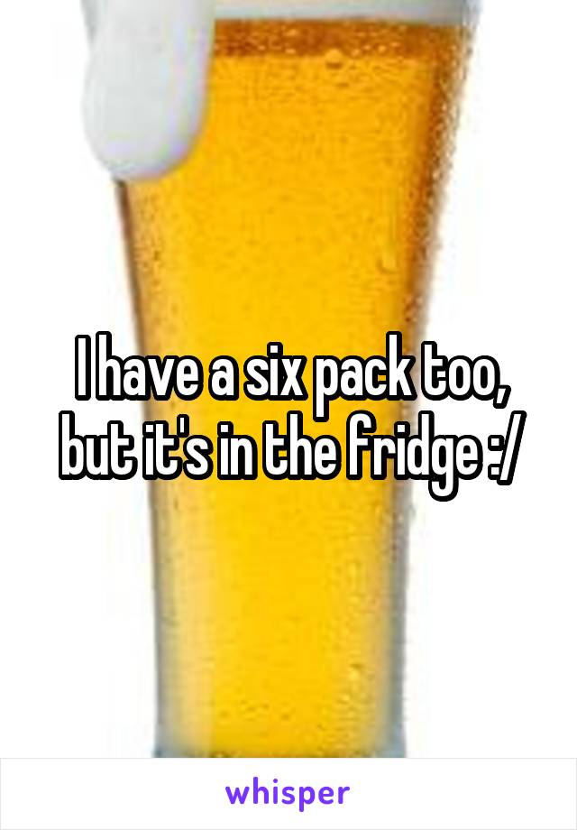 I have a six pack too, but it's in the fridge :/