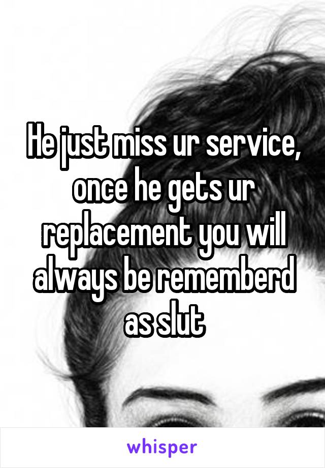 He just miss ur service, once he gets ur replacement you will always be rememberd as slut