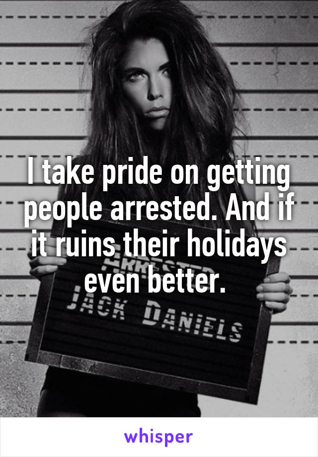 I take pride on getting people arrested. And if it ruins their holidays even better. 