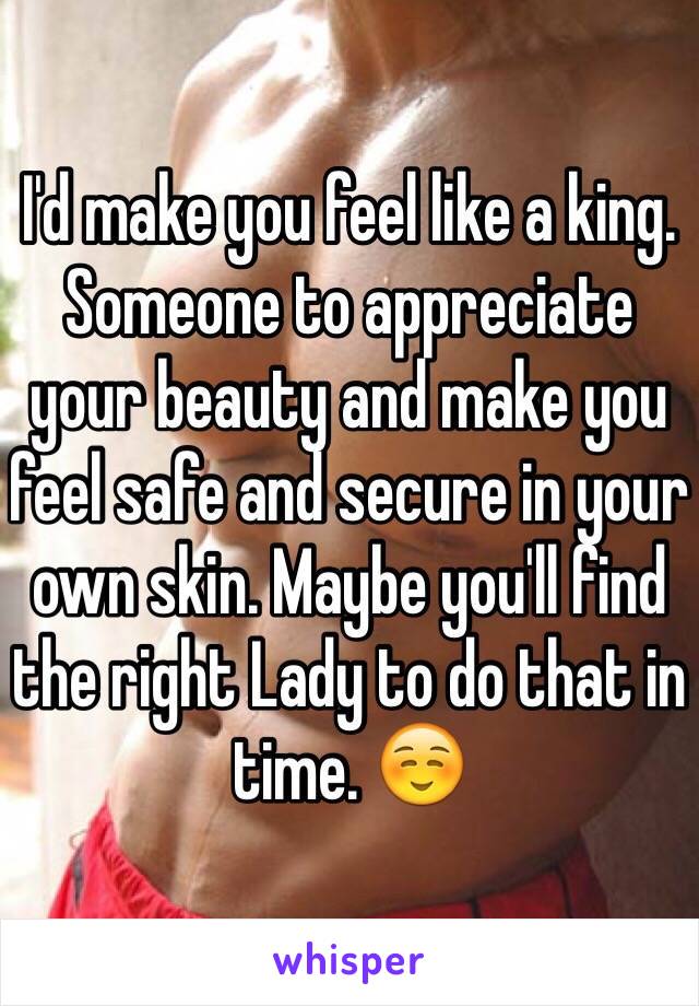 I'd make you feel like a king. Someone to appreciate your beauty and make you feel safe and secure in your own skin. Maybe you'll find the right Lady to do that in time. ☺️