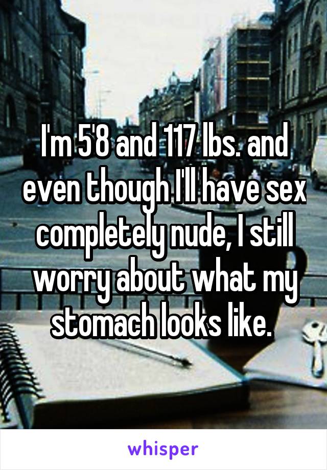 I'm 5'8 and 117 lbs. and even though I'll have sex completely nude, I still worry about what my stomach looks like. 