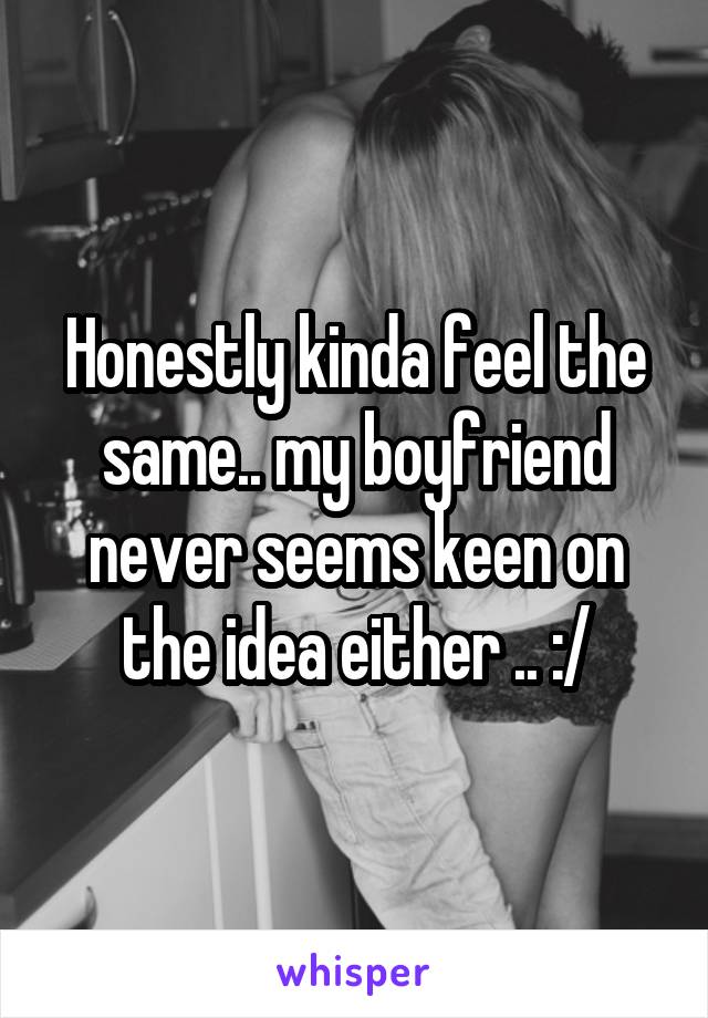 Honestly kinda feel the same.. my boyfriend never seems keen on the idea either .. :/