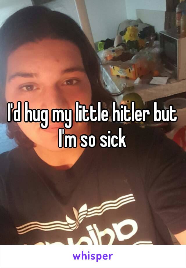 I'd hug my little hitler but I'm so sick 