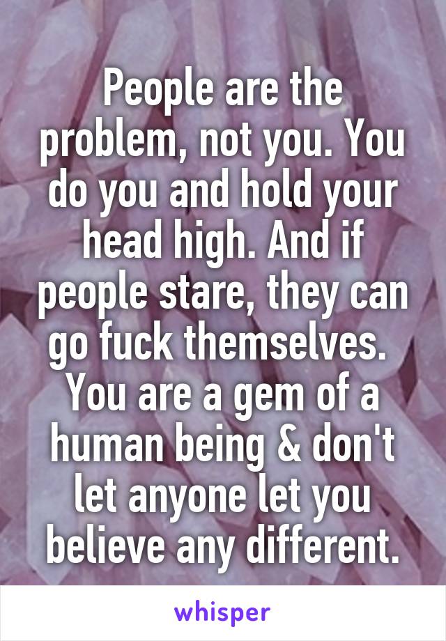 People are the problem, not you. You do you and hold your head high. And if people stare, they can go fuck themselves.  You are a gem of a human being & don't let anyone let you believe any different.
