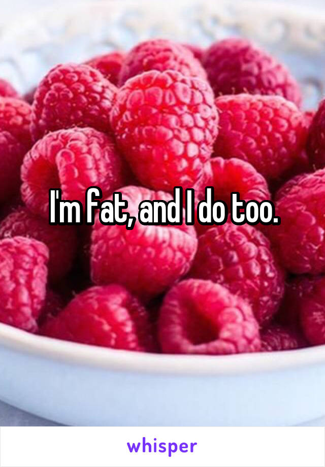 I'm fat, and I do too.
