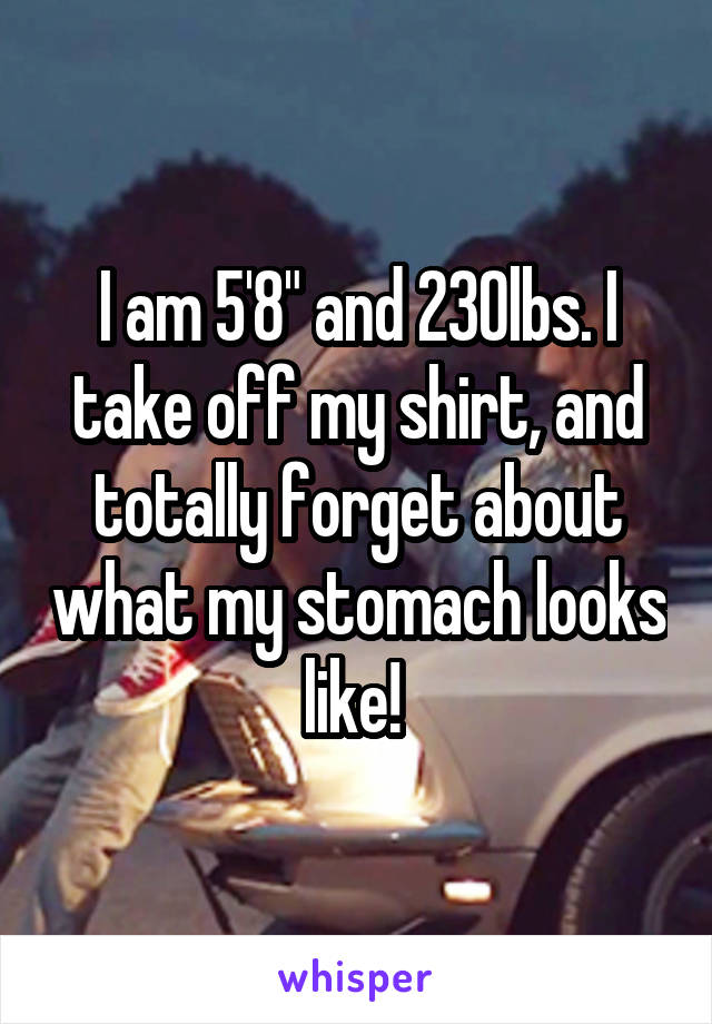 I am 5'8" and 230lbs. I take off my shirt, and totally forget about what my stomach looks like! 