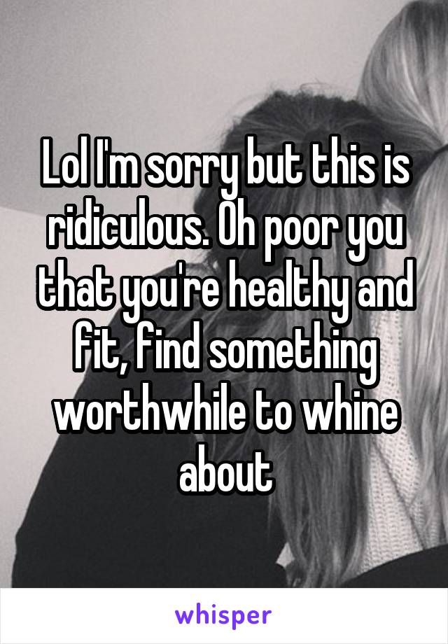 Lol I'm sorry but this is ridiculous. Oh poor you that you're healthy and fit, find something worthwhile to whine about