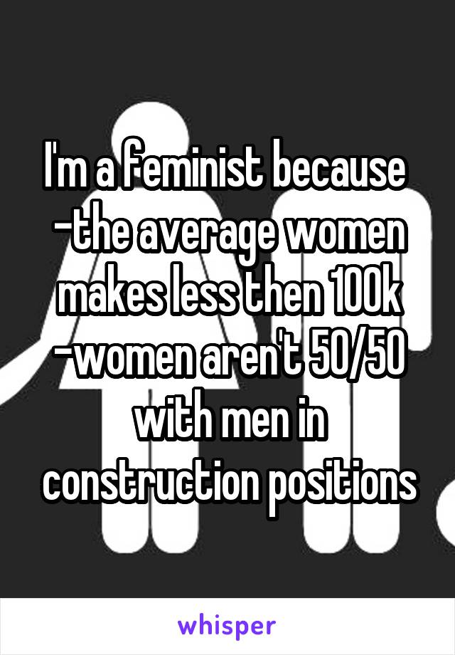 I'm a feminist because 
-the average women makes less then 100k
-women aren't 50/50 with men in construction positions
