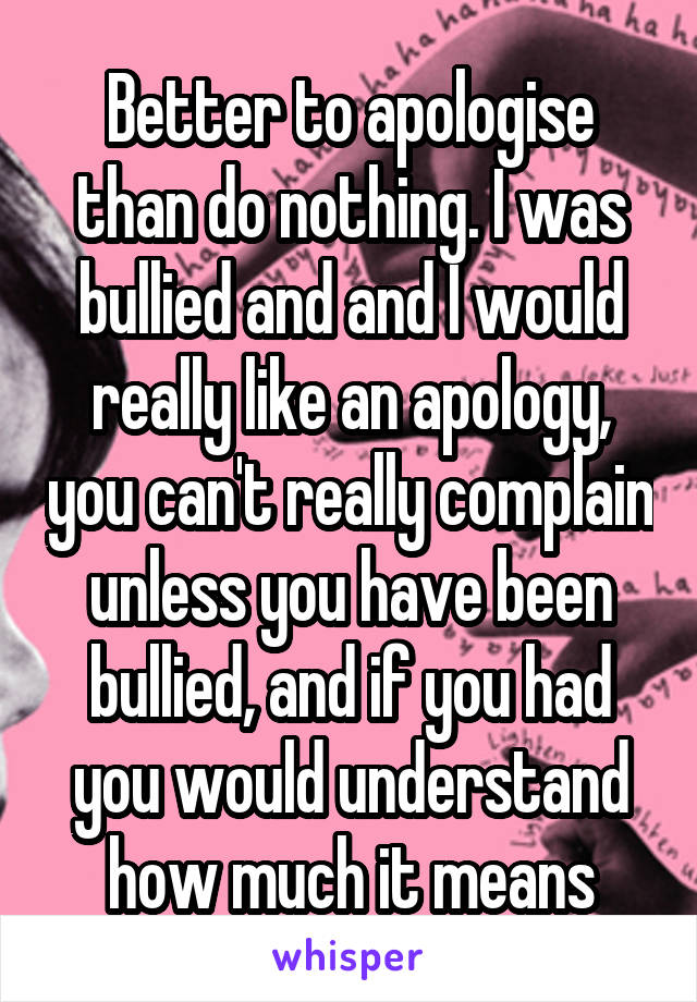 Better to apologise than do nothing. I was bullied and and I would really like an apology, you can't really complain unless you have been bullied, and if you had you would understand how much it means