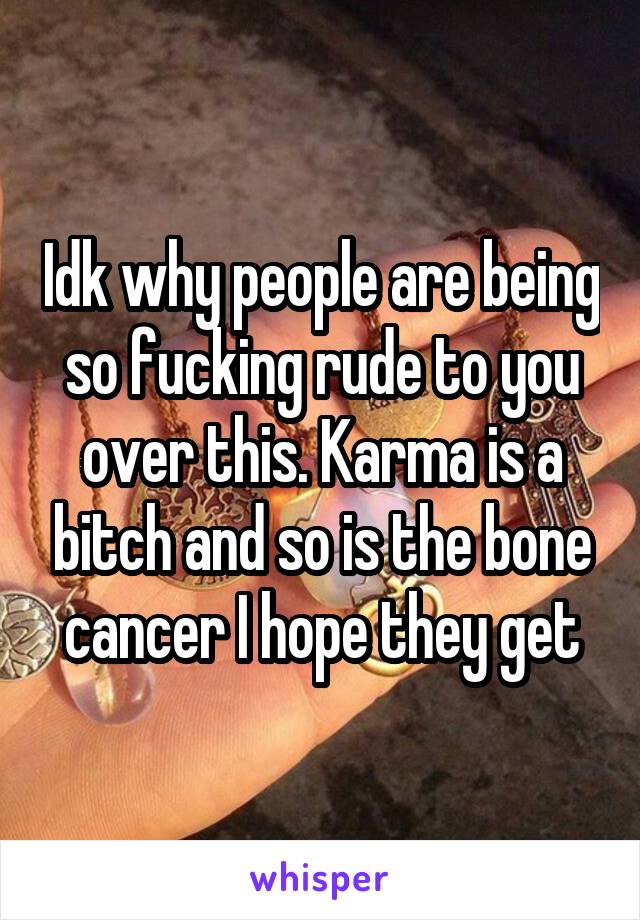 Idk why people are being so fucking rude to you over this. Karma is a bitch and so is the bone cancer I hope they get