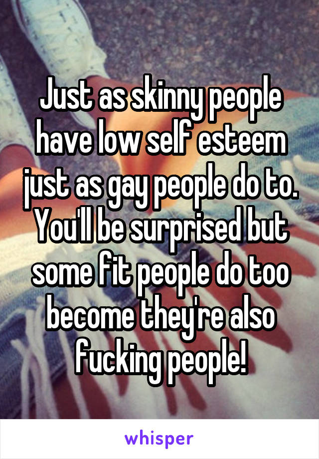 Just as skinny people have low self esteem just as gay people do to. You'll be surprised but some fit people do too become they're also fucking people!