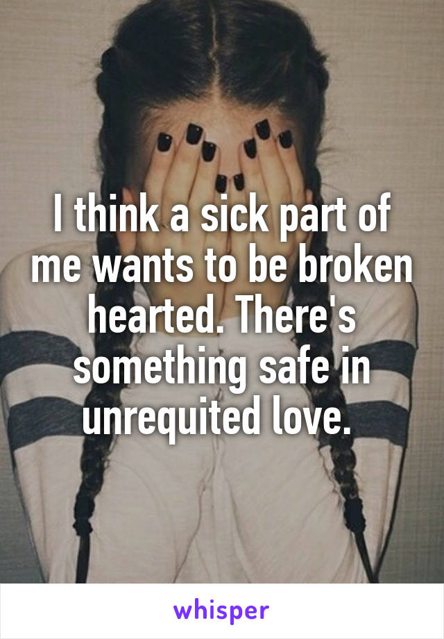 I think a sick part of me wants to be broken hearted. There's something safe in unrequited love. 