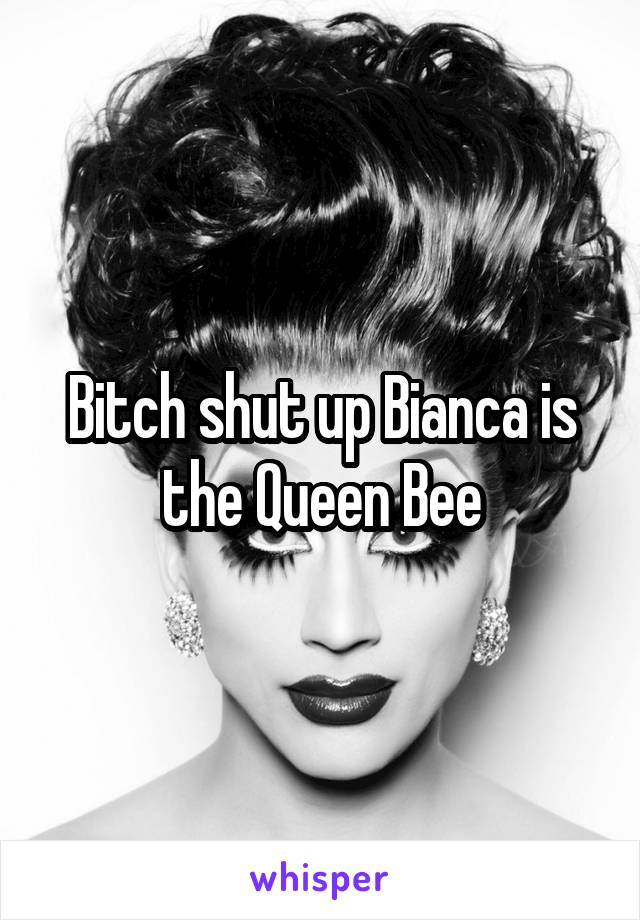 Bitch shut up Bianca is the Queen Bee