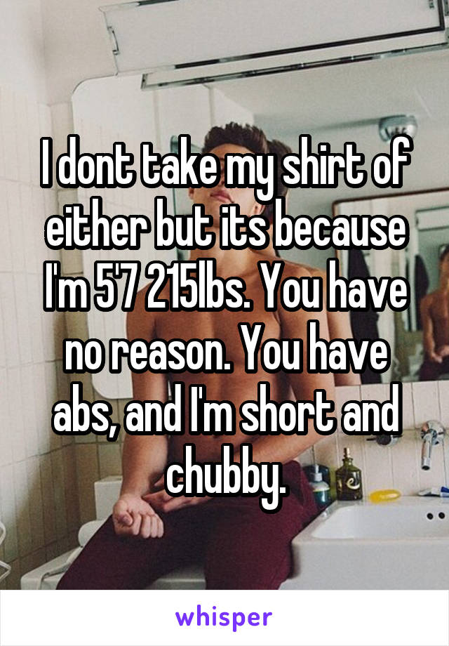I dont take my shirt of either but its because I'm 5'7 215lbs. You have no reason. You have abs, and I'm short and chubby.