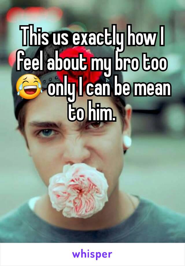 This us exactly how I feel about my bro too 😂 only I can be mean to him.