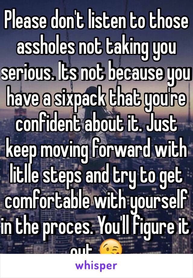 Please don't listen to those assholes not taking you serious. Its not because you have a sixpack that you're confident about it. Just keep moving forward with litlle steps and try to get comfortable with yourself in the proces. You'll figure it out 😘