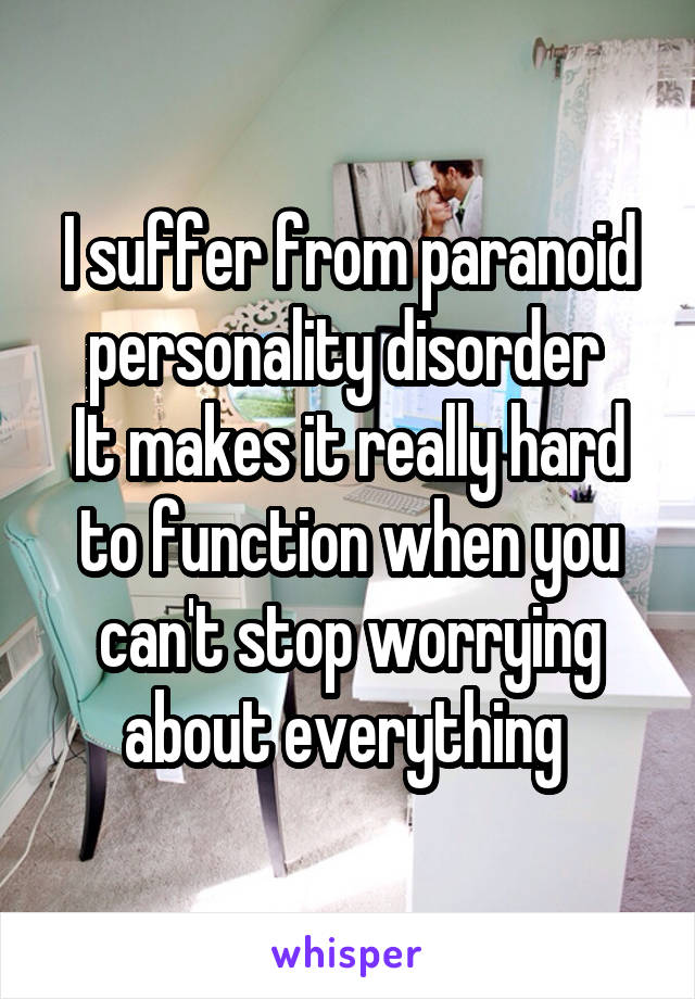 I suffer from paranoid personality disorder 
It makes it really hard to function when you can't stop worrying about everything 