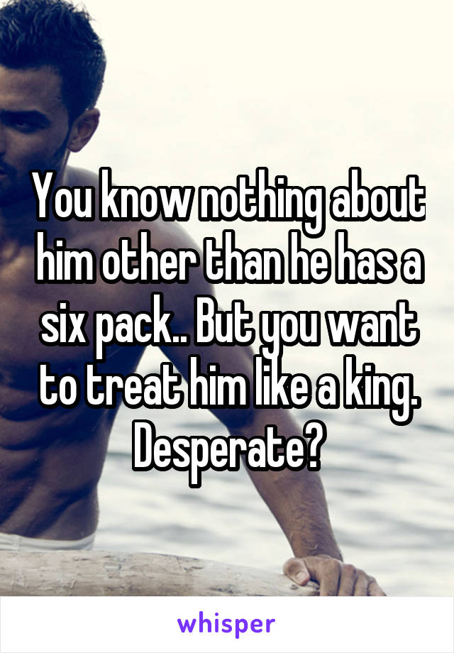 You know nothing about him other than he has a six pack.. But you want to treat him like a king. Desperate?