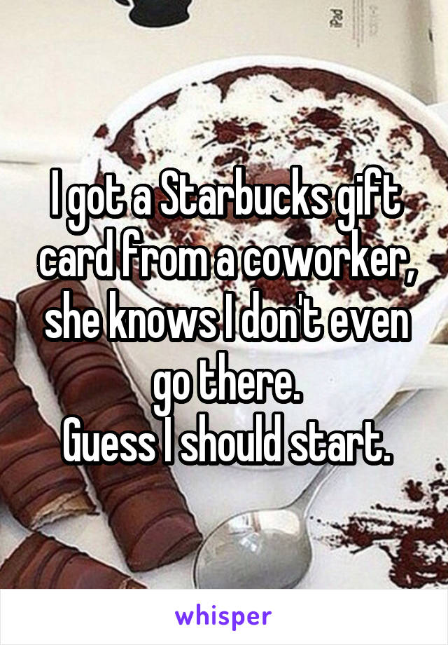 I got a Starbucks gift card from a coworker, she knows I don't even go there.
Guess I should start.