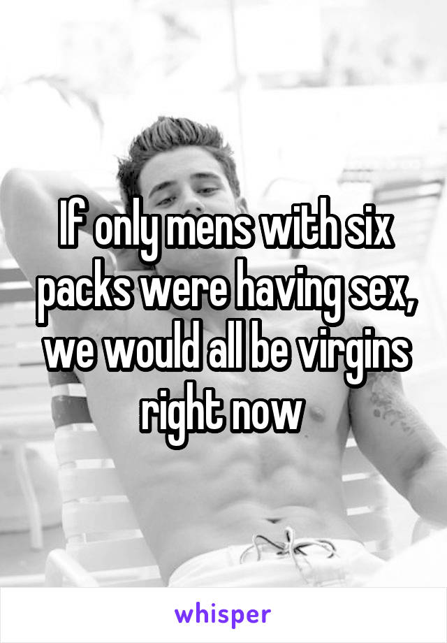 If only mens with six packs were having sex, we would all be virgins right now 