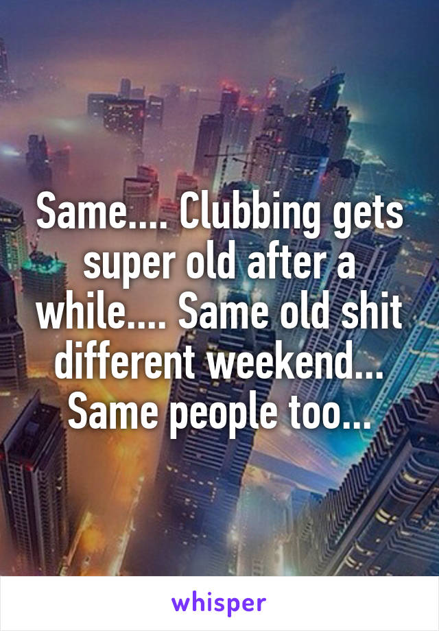 Same.... Clubbing gets super old after a while.... Same old shit different weekend... Same people too...