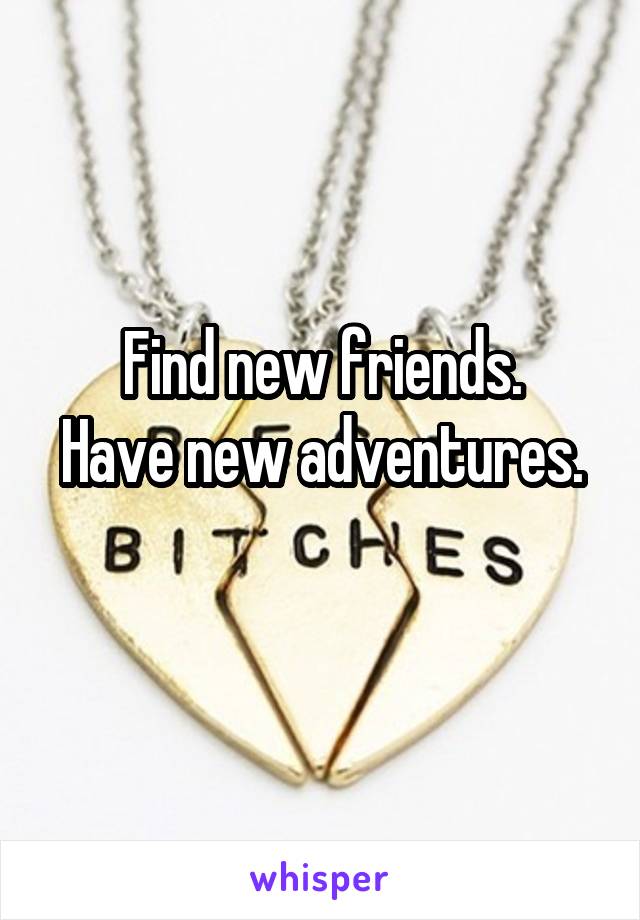 Find new friends.
Have new adventures. 