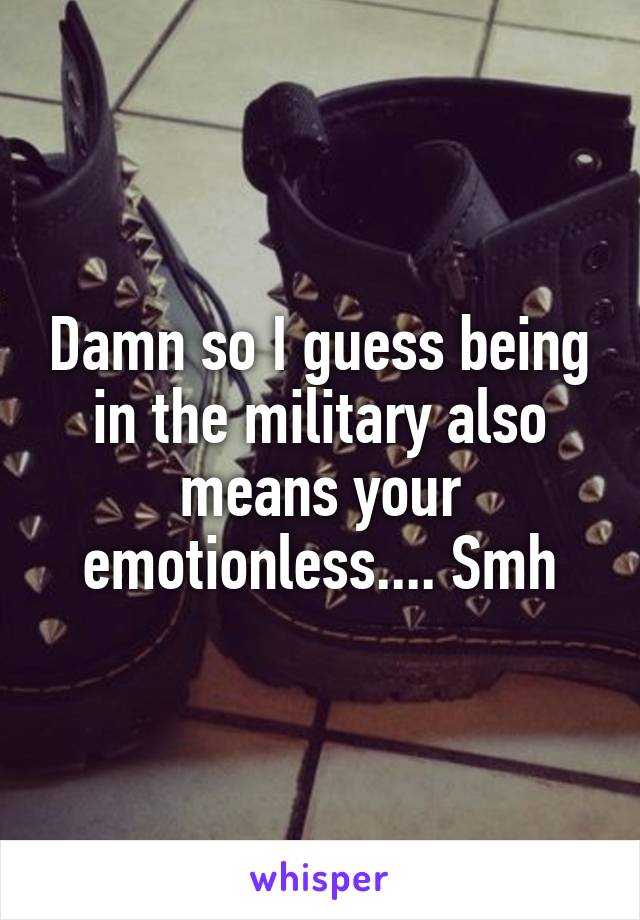 Damn so I guess being in the military also means your emotionless.... Smh