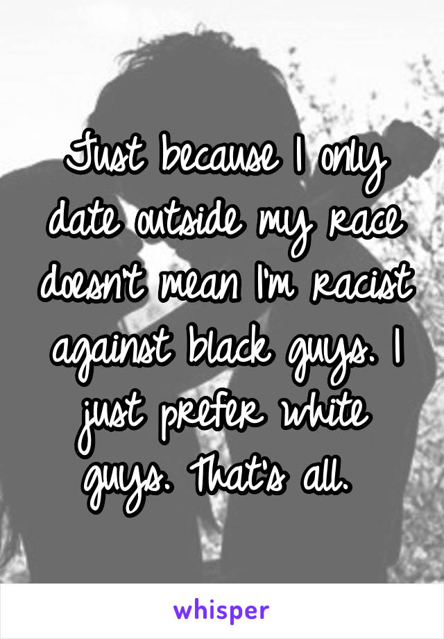 Just because I only date outside my race doesn't mean I'm racist against black guys. I just prefer white guys. That's all. 
