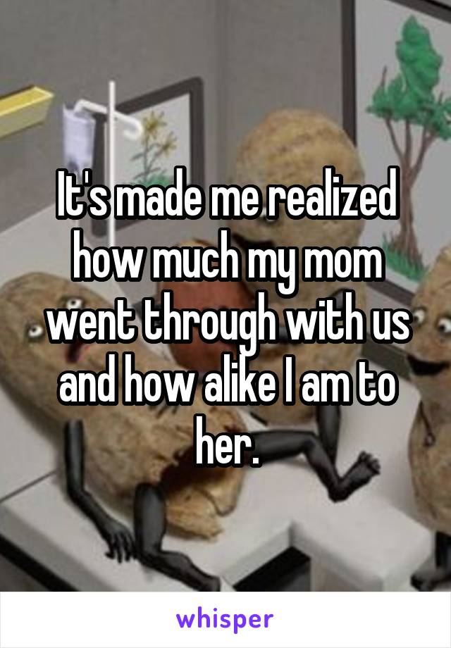 It's made me realized how much my mom went through with us and how alike I am to her.