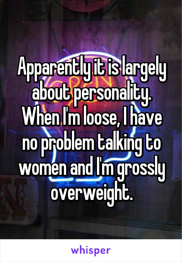 Apparently it is largely about personality. When I'm loose, I have no problem talking to women and I'm grossly overweight.