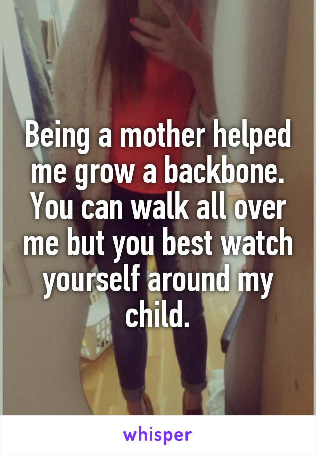 Being a mother helped me grow a backbone. You can walk all over me but you best watch yourself around my child.