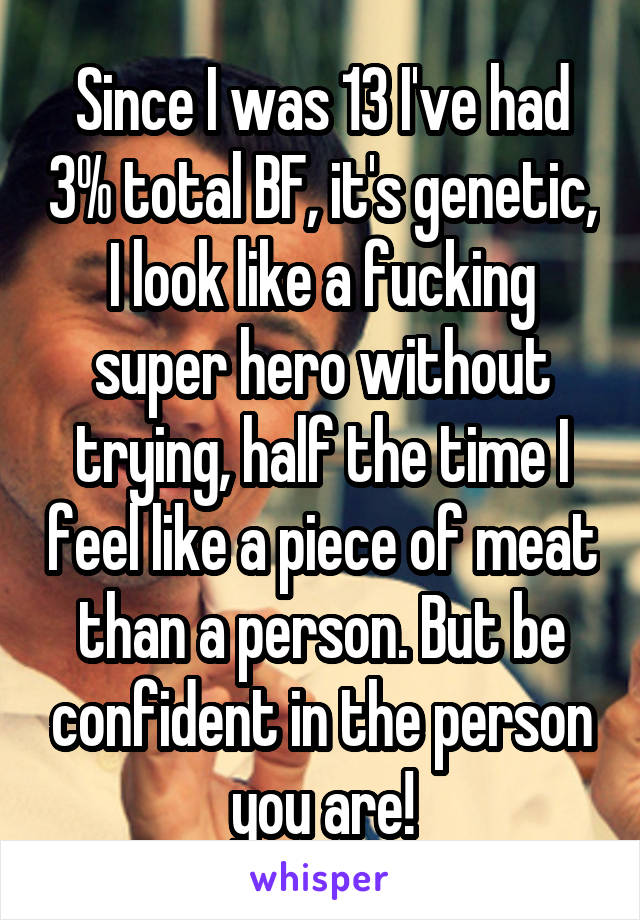 Since I was 13 I've had 3% total BF, it's genetic, I look like a fucking super hero without trying, half the time I feel like a piece of meat than a person. But be confident in the person you are!