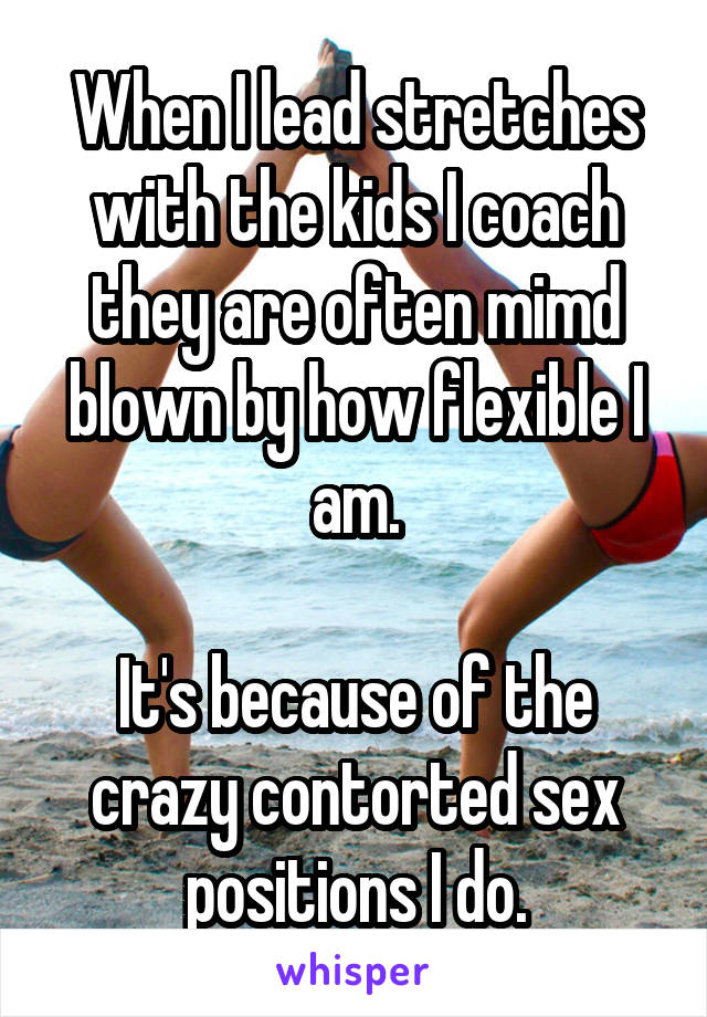 When I lead stretches with the kids I coach they are often mimd blown by how flexible I am.

It's because of the crazy contorted sex positions I do.