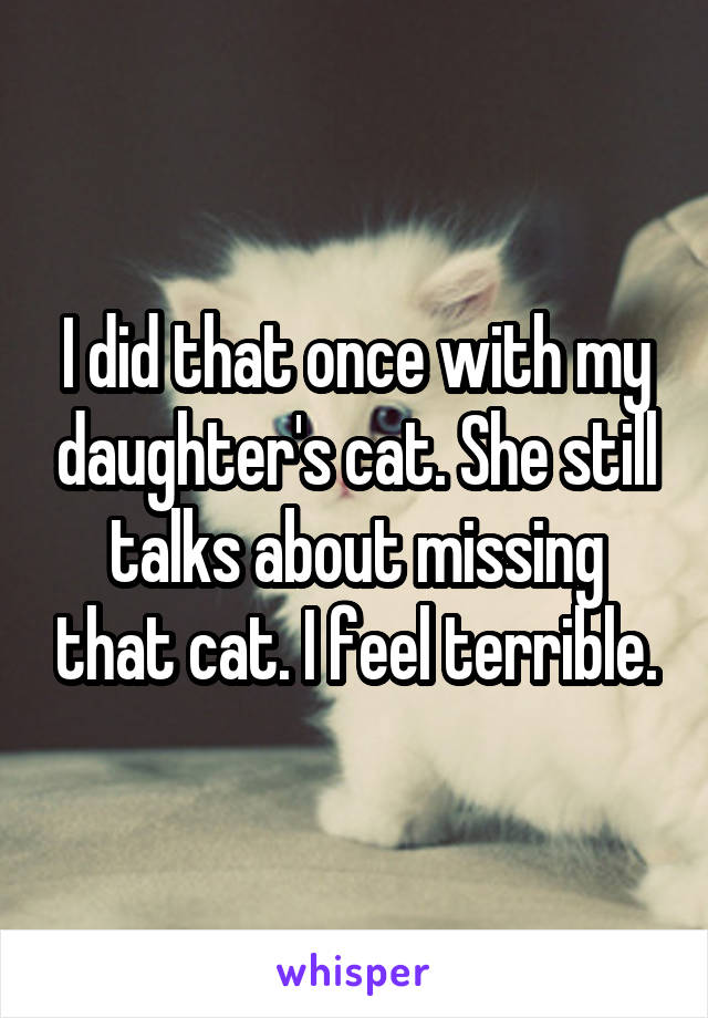 I did that once with my daughter's cat. She still talks about missing that cat. I feel terrible.