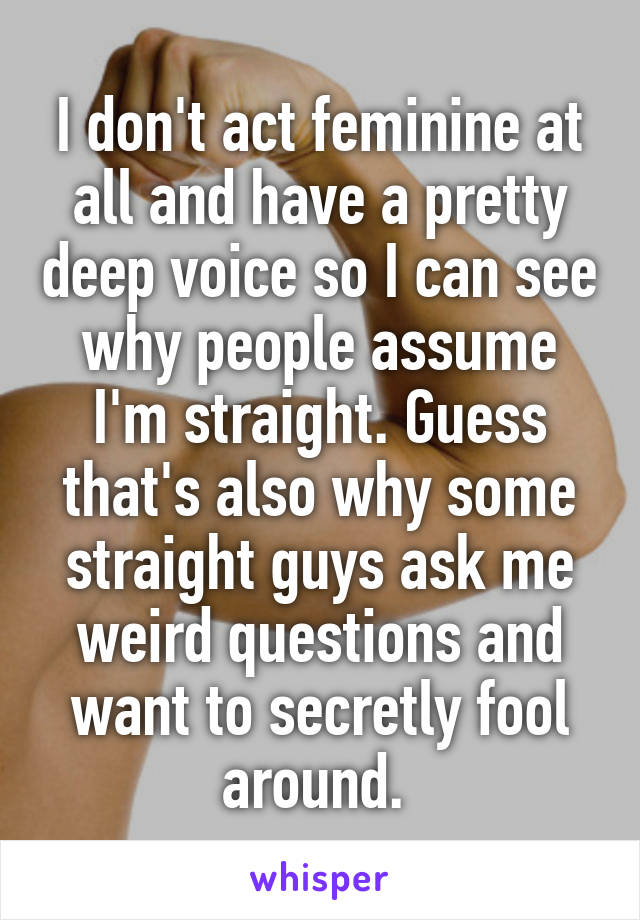 I don't act feminine at all and have a pretty deep voice so I can see why people assume I'm straight. Guess that's also why some straight guys ask me weird questions and want to secretly fool around. 