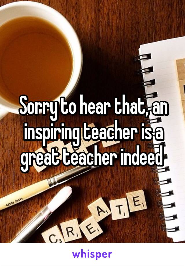 Sorry to hear that, an inspiring teacher is a great teacher indeed 