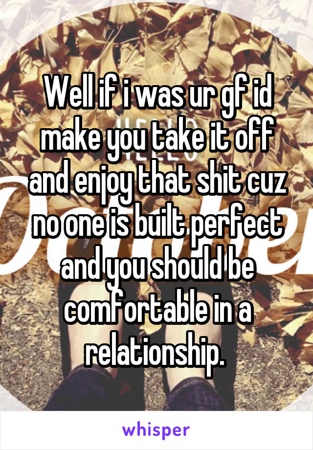 Well if i was ur gf id make you take it off and enjoy that shit cuz no one is built perfect and you should be comfortable in a relationship. 