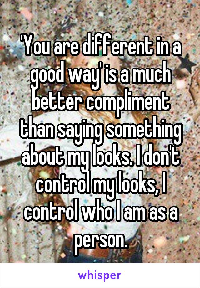 'You are different in a good way' is a much better compliment than saying something about my looks. I don't control my looks, I control who I am as a person.
