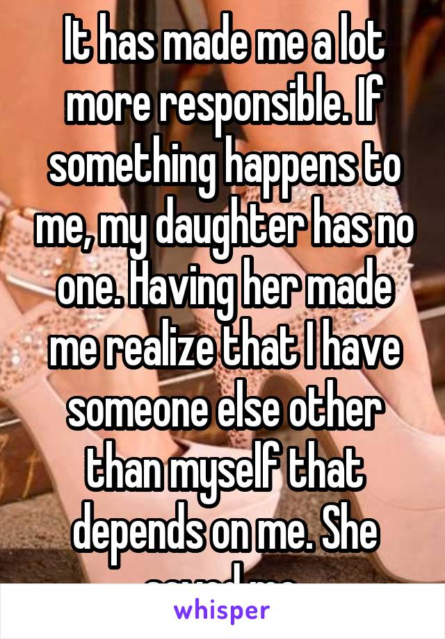 It has made me a lot more responsible. If something happens to me, my daughter has no one. Having her made me realize that I have someone else other than myself that depends on me. She saved me 