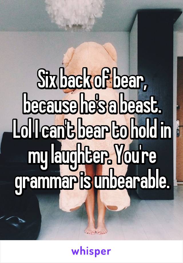 Six back of bear, because he's a beast. Lol I can't bear to hold in my laughter. You're grammar is unbearable.