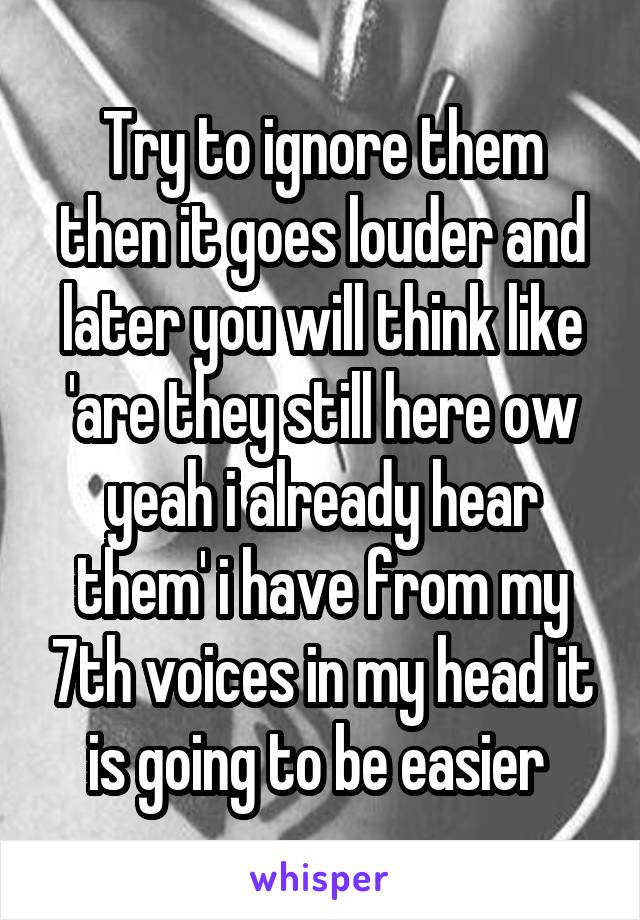 Try to ignore them then it goes louder and later you will think like 'are they still here ow yeah i already hear them' i have from my 7th voices in my head it is going to be easier 