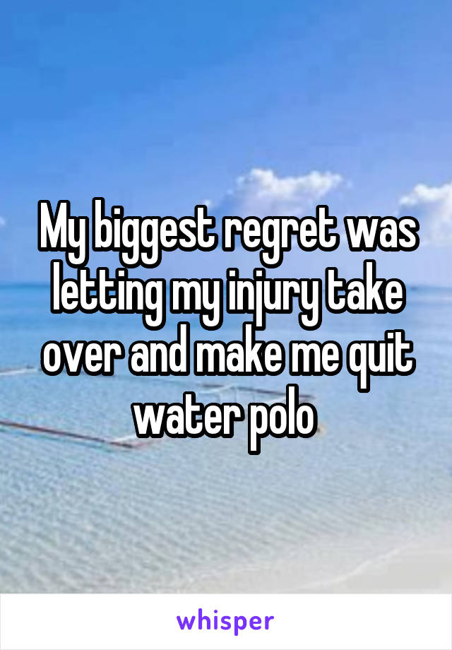 My biggest regret was letting my injury take over and make me quit water polo 