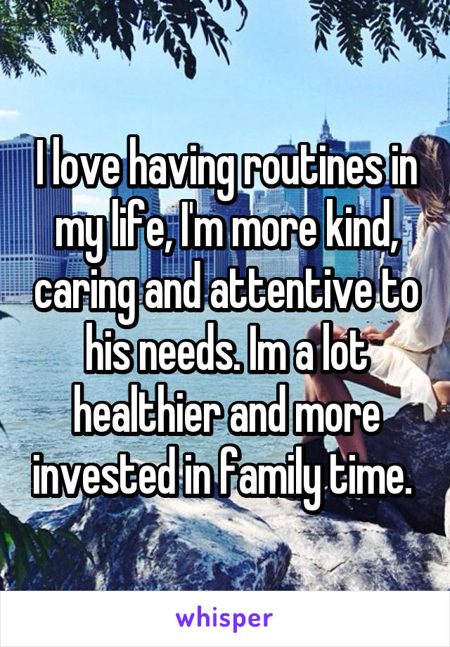 I love having routines in my life, I'm more kind, caring and attentive to his needs. Im a lot healthier and more invested in family time. 